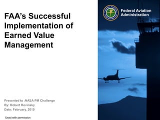 Federal Aviation
FAA’s Successful                               Administration


Implementation of
Earned Value
Management




Presented to :NASA PM Challenge
By: Robert Rovinsky
Date: February, 2010
   Improving Program Performance at FAA   Federal Aviation   1    1
                                          Administration
Used with permission
 