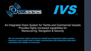 IVS(TM)
An Integrated Vision System for Yachts and Commercial Vessels
Provides highly increased capabilities for
Maneuvering, Navigation & Security
We are currently under contract to install our integrated vision system
onboard a new yacht that is under construction and should be launched
sometime the middle of next year.
 