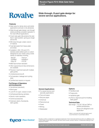 Copyright © 2009 Tyco Flow Control. All rights reserved. ROVMC-0087-US-0905
Flow Control
Rovalve Figure F215 Slide Gate Valve
2" to 24"
Features
• Ideal valve for dense slurry and solids
applications and wet or dry abrasives.
• Slide through gate design cuts through
solids providing consistent operation in
the most difficult applications.
• O-port style gate fully protects the seat
face in open position, giving you longer
service life.
• Will close through a static column
of material.
• Fully fabricated from heavy plate
and sheet.
• Available in 304, 316 and 317L
stainless steel wetted parts or custom
designed for your needs using a wide
variety of materials including
- Monel® - Titanium
- 254SMO - Hastelloy®
- Alloy 20 - 310 SS
• MSS face-to-face standard.
• Other special face-to-face dimensions
are available.
• Precision machined seat with multiple
gate guides.
• Unidirectional shut-off.
• Full operation, leakage and cycling
tests.
• Certified test reports on request.
Full Range of Operators
and Accessories
• Handwheel (standard).
• Bevel gear.
• Lock-Pin for open, closed or both.
• Air/Hydraulic/Spring cylinders.
• Electric motor operators.
• Control accessories.
• Extension stems, floorstands,
stem guides.
General Applications
• For severe service and
specialty applications
• Pulp and paper
• Recycle paper
• Chemical
• Petrochemical
• Power
• Mining
• Wastewater
Options
• Hardface seat
• Purge ports
• Hardened gate
• V-Port or diamond port for throttling
Gate guard*
Technical Data
Size range: 2" to 24" 150 psi CWP at
ambient temperature
Above 24" designed to suit
application
Slide through, O-port gate design for
severe service applications.
* Valve is pictured with optional gate guard,
recommended on automated valves.
Rovalve is either a trademark or registered trademark of Tyco International Services AG or its affiliates in the
United States and/or other countries. All other brand names, product names, or trademarks belong to their
respective holders.
 