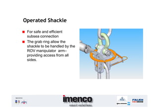 Operated Shackle

                For safe and efficient
                subsea connection
                The grab ring allow the
                shackle to be handled by the
                ROV manipulator arm–
                providing access from all
                sides.




Approved by:
 