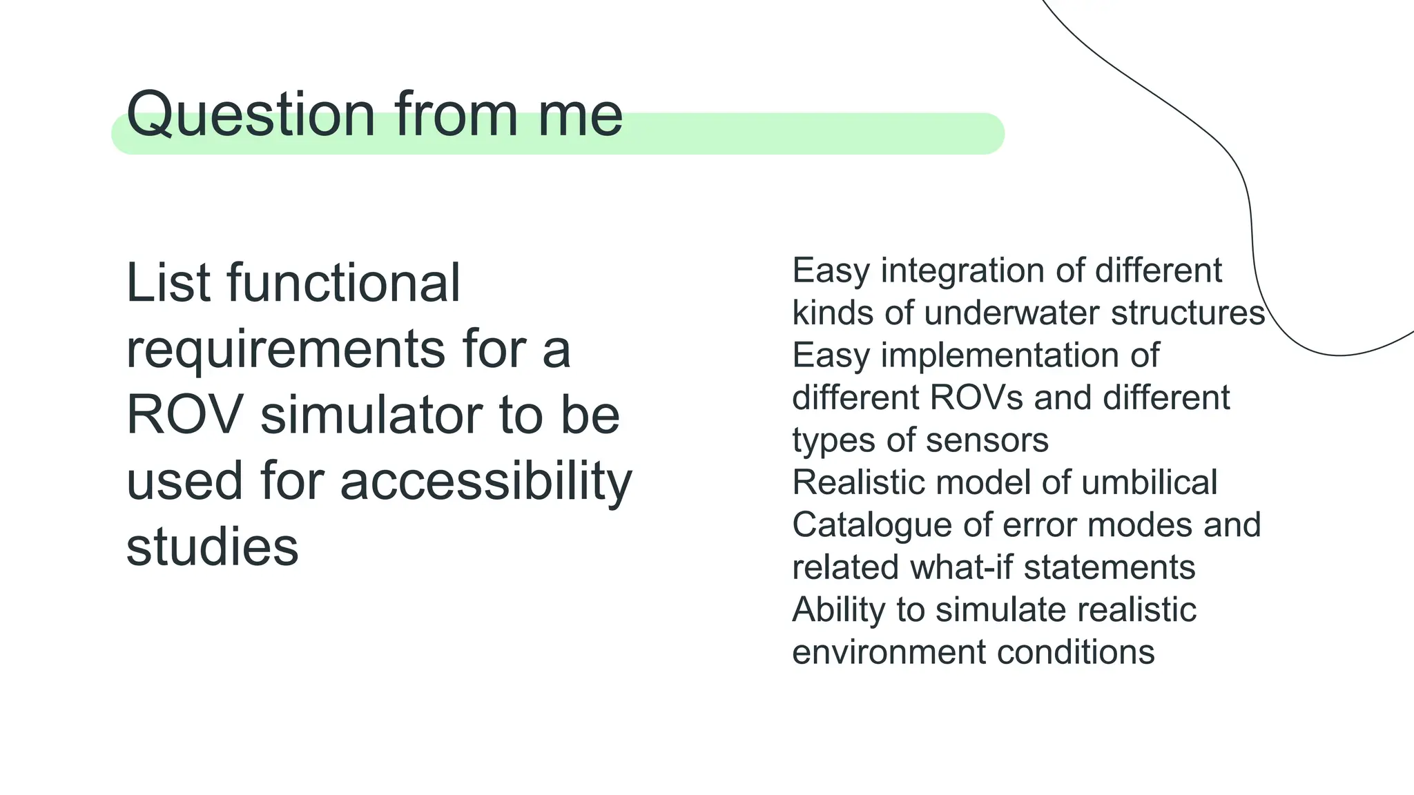 List functional
requirements for a
ROV simulator to be
used for accessibility
studies
Question from me
Easy integration of different
kinds of underwater structures
Easy implementation of
different ROVs and different
types of sensors
Realistic model of umbilical
Catalogue of error modes and
related what-if statements
Ability to simulate realistic
environment conditions
 