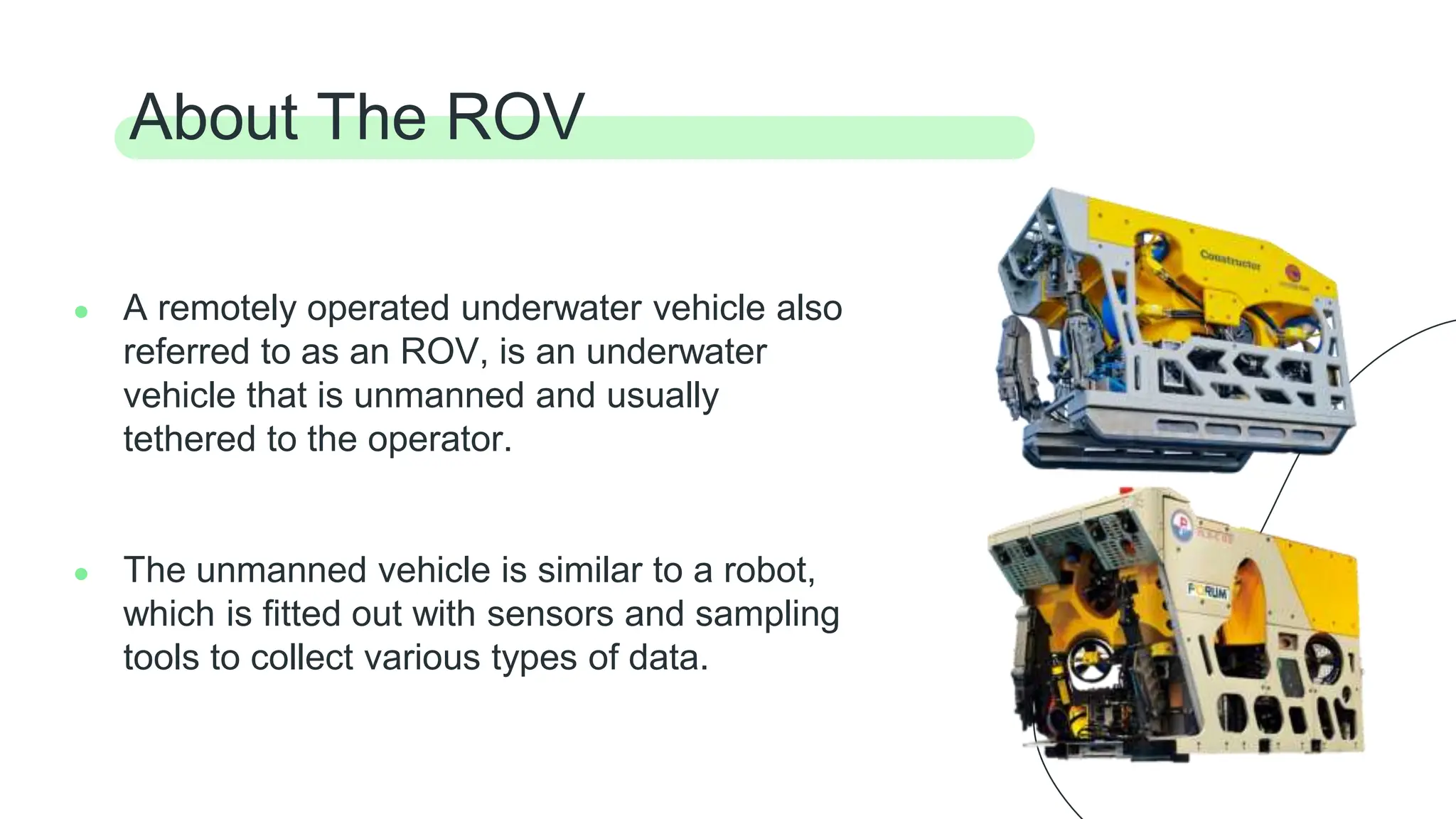 ● A remotely operated underwater vehicle also
referred to as an ROV, is an underwater
vehicle that is unmanned and usually
tethered to the operator.
● The unmanned vehicle is similar to a robot,
which is fitted out with sensors and sampling
tools to collect various types of data.
About The ROV
 
