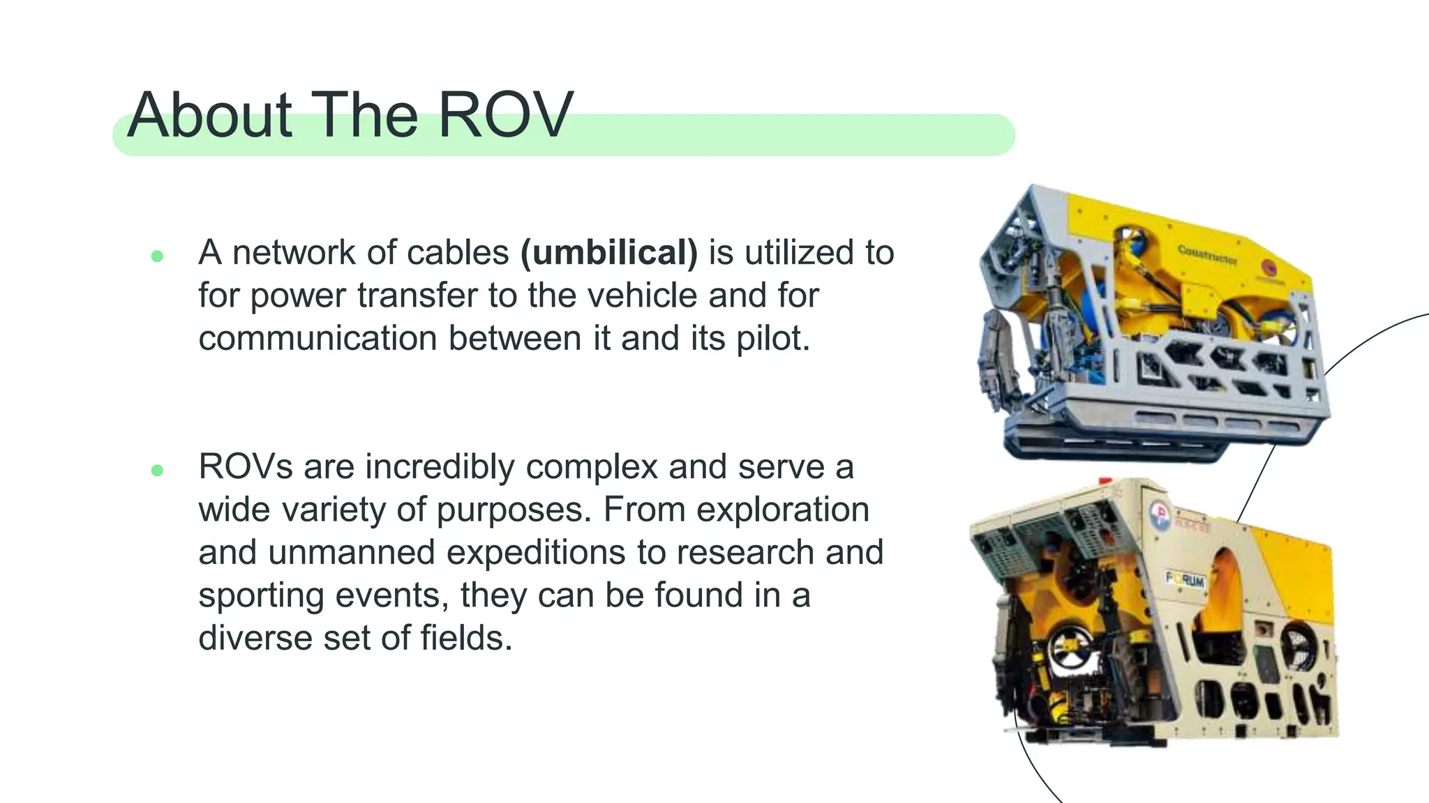 ● A network of cables (umbilical) is utilized to
for power transfer to the vehicle and for
communication between it and its pilot.
● ROVs are incredibly complex and serve a
wide variety of purposes. From exploration
and unmanned expeditions to research and
sporting events, they can be found in a
diverse set of fields.
About The ROV
 