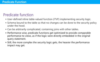 Predicate function
 User-defined inline table-valued function (iTVF) implementing security logic.
 Schema bound to the table so that no changes can be done to the security policy
under the hood.
 Can be arbitrarily complicated, containing joins with other tables.
 Performance wise, predicate functions get optimized to provide comparable
performance to views, as if the logic were directly embedded in the original
query statement.
 Still, the more complex the security logic gets, the heavier the performance
impact may get.
Predicate Function
 