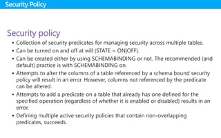 Security policy
 Collection of security predicates for managing security across multiple tables.
 Can be turned on and off at will (STATE = ON|OFF).
 Can be created either by using SCHEMABINDING or not. The recommended (and
default) practice is with SCHEMABINDING on.
 Attempts to alter the columns of a table referenced by a schema bound security
policy will result in an error. However, columns not referenced by the predicate
can be altered.
 Attempts to add a predicate on a table that already has one defined for the
specified operation (regardless of whether it is enabled or disabled) results in an
error.
 Defining multiple active security policies that contain non-overlapping
predicates, succeeds.
Security Policy
 