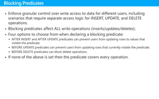  Enforce granular control over write access to data for different users, including
scenarios that require separate access logic for INSERT, UPDATE, and DELETE
operations.
 Blocking predicates affect ALL write operations (inserts/updates/deletes).
 Four options to choose from when declaring a blocking predicate:
 AFTER INSERT and AFTER UPDATE predicates can prevent users from updating rows to values that
violate the predicate.
 BEFORE UPDATE predicates can prevent users from updating rows that currently violate the predicate.
 BEFORE DELETE predicates can block delete operations.
 If none of the above is set then the predicate covers every operation.
Blocking Predicates
 