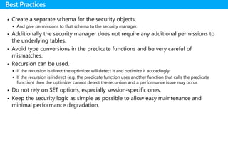  Create a separate schema for the security objects.
 And give permissions to that schema to the security manager.
 Additionally the security manager does not require any additional permissions to
the underlying tables.
 Avoid type conversions in the predicate functions and be very careful of
mismatches.
 Recursion can be used.
 If the recursion is direct the optimizer will detect it and optimize it accordingly.
 If the recursion is indirect (e.g. the predicate function uses another function that calls the predicate
function) then the optimizer cannot detect the recursion and a performance issue may occur.
 Do not rely on SET options, especially session-specific ones.
 Keep the security logic as simple as possible to allow easy maintenance and
minimal performance degradation.
Best Practices
 