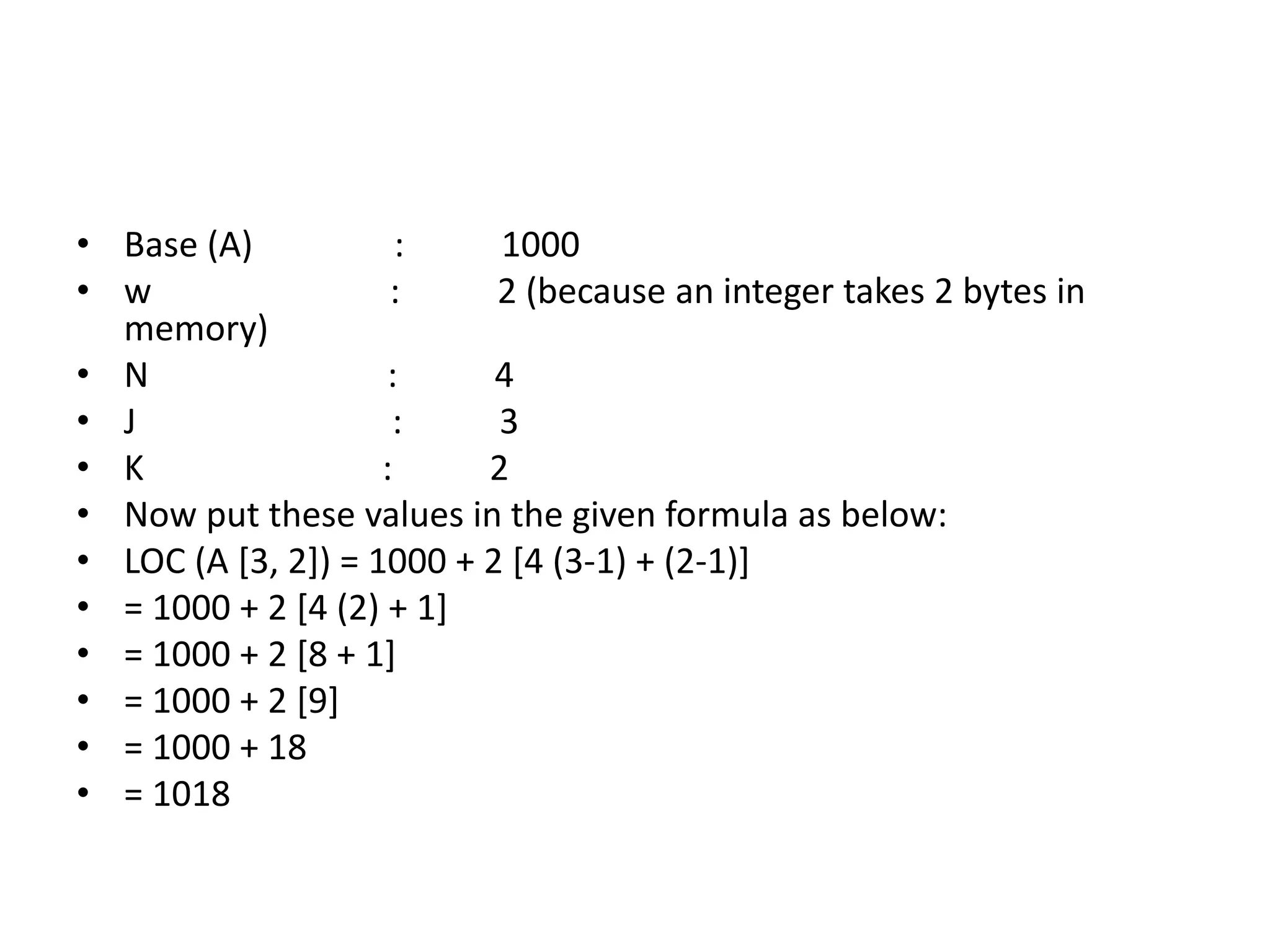 • Base (A) : 1000
• w : 2 (because an integer takes 2 bytes in
memory)
• N : 4
• J : 3
• K : 2
• Now put these values in the given formula as below:
• LOC (A [3, 2]) = 1000 + 2 [4 (3-1) + (2-1)]
• = 1000 + 2 [4 (2) + 1]
• = 1000 + 2 [8 + 1]
• = 1000 + 2 [9]
• = 1000 + 18
• = 1018
 