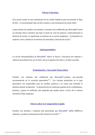 Efecto Colerético
Esta acción resulta en una estimulación de las células hepáticas para incrementar el flujo
de bilis. Un incrementado flujo de bilis conduce a una eliminación de estasis biliar.
n gran número de estudios con animales y humanos han establecido que Rowachol®
posée
un marcado efecto colerético que bajo el punto de vista de potencia y particularmente la
duración de acción, es significante en términos de su acción terapéutica. Se descubrió ser
superior a otros coleréticos en términos de intensidad y duración de acción1-7
.
Antiespasmódico
La acción antiespasmódica de Rowachol®
reduce la fuerza y frecuencia del espasmo y
calma la musculatura lisa, por lo tanto, alivia el espasmo del cólico y el dolor asociado.
Estimulación y Secreción Pancreática
Estudios con animales han establecido que Rowachol®
produce una marcada
incrementación en la secreción pancreática8-10
. Las enzimas producidas en el jugo
pancreático son responsables para los cambios químicos a lo cuales está sometido el
alimento durante la digestión – la disolución de las moléculas grandes de los carbohidratos,
proteina y grasas en moléculas más pequeñas que pueden pasar a través de la mucosa
intestinal al flujo sanguíneo.
Efecto sobre la Composición Lípida
Estudios con animales y humanos han demostrado que Rowachol®
inhibe HMGCoA
reductasa y produce la desaturación del colesterol en la bilis11-13
.
rowacholdispepsia-indigestion-160614060408.doc Edited: 14/12/2006 06:01:00 PM - Printed: 30/04/2002 04:08:00 PM Page 3 of 5 (incl Cover)
 