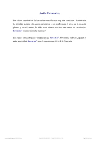 Acción Carminativa
Los efectos carminativos de los aceites esenciales son muy bien conocidos. Tomado trás
las comidas, ejercen esta acción carminativa y son usados para el alivio de la molestia
gástrica y mentil acetato ha sido usado durante muchos años como un carminativo.
Rowachol®
contiene mentol y mentona14
.
Los efectos farmacológicos y terapéuticos de Rowachol®
, brevemente realzados, apoyan el
valor potencial de Rowachol®
para el tratamiento y alivio de la Dispepsia.
rowacholdispepsia-indigestion-160614060408.doc Edited: 14/12/2006 06:01:00 PM - Printed: 30/04/2002 04:08:00 PM Page 4 of 5 (incl Cover)
 
