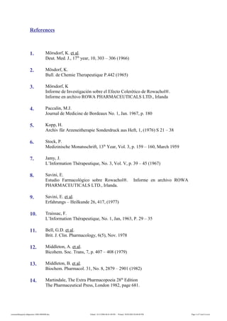 References
1. Mörsdorf, K. et al.
Deut. Med. J., 17th
year, 10, 303 – 306 (1966)
2. Mösdorf, K.
Bull. de Chemie Therapeutique P.442 (1965)
3. Mörsdorf, K
Informe de Investigación sobre el Efecto Colerético de Rowachol®.
Informe en archivo ROWA PHARMACEUTICALS LTD., Irlanda
4. Paccalin, M.J.
Journal de Medicine de Bordeaux No. 1, Jan. 1967, p. 180
5. Kopp, H.
Archiv für Arzeneitherapie Sonderdruck aus Heft, 1, (1976) S 21 – 38
6. Stock, P.
Medizinische Monatsschrift, 13th
Year, Vol. 3, p. 159 – 160, March 1959
7. Jamy, J.
L’Information Thérapeutique, No. 3, Vol. V, p. 39 – 45 (1967)
8. Savini, E.
Estudio Farmacológico sobre Rowachol®. Informe en archivo ROWA
PHARMACEUTICALS LTD., Irlanda.
9. Savini, E. et al.
Erfahrungs – Heilkunde 26, 417, (1977)
10. Traissac, F.
L’Information Thérapeutique, No. 1, Jan, 1963, P. 29 – 35
11. Bell, G.D. et al.
Brit. J. Clin. Pharmacology, 6(5), Nov. 1978
12. Middleton, A. et al.
Bicohem. Soc. Trans, 7, p. 407 – 408 (1979)
13. Middleton, B. et al.
Biochem. Pharmacol. 31, No. 8, 2879 – 2901 (1982)
14. Martindale, The Extra Pharmacopoeia 28th
Edition
The Pharmaceutical Press, London 1982, page 681.
rowacholdispepsia-indigestion-160614060408.doc Edited: 14/12/2006 06:01:00 PM - Printed: 30/04/2002 04:08:00 PM Page 5 of 5 (incl Cover)
 