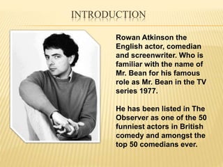 INTRODUCTION
Rowan Atkinson the
English actor, comedian
and screenwriter. Who is
familiar with the name of
Mr. Bean for his famous
role as Mr. Bean in the TV
series 1977.
He has been listed in The
Observer as one of the 50
funniest actors in British
comedy and amongst the
top 50 comedians ever.
 
