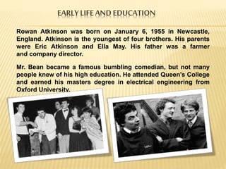 EARLYLIFEAND EDUCATION
Rowan Atkinson was born on January 6, 1955 in Newcastle,
England. Atkinson is the youngest of four brothers. His parents
were Eric Atkinson and Ella May. His father was a farmer
and company director.
Mr. Bean became a famous bumbling comedian, but not many
people knew of his high education. He attended Queen's College
and earned his masters degree in electrical engineering from
Oxford University.
 
