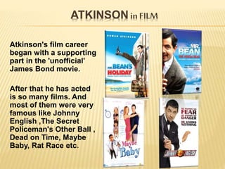 ATKINSON in FILM
Atkinson's film career
began with a supporting
part in the 'unofficial'
James Bond movie.
After that he has acted
is so many films. And
most of them were very
famous like Johnny
English ,The Secret
Policeman's Other Ball ,
Dead on Time, Maybe
Baby, Rat Race etc.
 