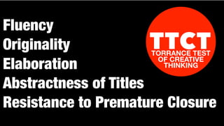 Fluency
Originality
Elaboration
Abstractness of Titles
Resistance to Premature Closure
TTCTTORRANCE TEST
OF CREATIVE
THINKING
 