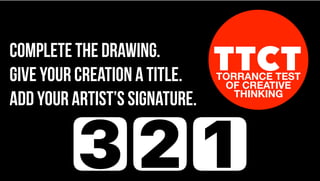 TTCTTORRANCE TEST
OF CREATIVE
THINKING
Complete the drawing.
Give your creation a title.
Add your artist’s signature.
3 2 1
 