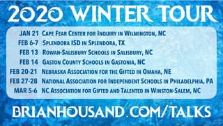 2o2o WINTER TOUR
JAN 21 CAPE FEAR CENTER FOR INQUIRY IN WILMINGTON, NC
FEB 6-7 SPLENDORA ISD IN SPLENDORA,TX
FEB 13 ROWAN-SALISBURY SCHOOLS IN SALISBURY, NC
FEB 14 GASTON COUNTY SCHOOLS IN GASTONIA, NC
FEB 20-21 NEBRASKA ASSOCIATION FOR THE GIFTED IN OMAHA, NE
FEB 27-28 NATIONAL ASSOCIATION FOR INDEPENDENT SCHOOLS IN PHILADELPHIA, PA
MAR 5-6 NC ASSOCIATION FOR GIFTED AND TALENTED IN WINSTON-SALEM, NC
brianhousand.com/talks
 