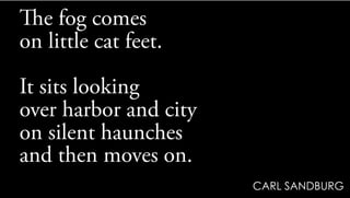 The fog comes
on little cat feet.
It sits looking
over harbor and city
on silent haunches
and then moves on.
CARL SANDBURG
 