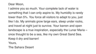 Dear Moon,
I admire you so much. Your complete lack of water is
something that I can only aspire to. My humidity is rarely
lower than 5%. You force all visitors to adapt to you, just
like I do. My animals grow large ears, sleep under rocks,
and travel at night just to survive. Your barren and open
landscape is a true inspiration, especially the Lunar Maria –
once thought to be a sea, like my own Great Sand Sea.
Keep it dry and barren!
Yours,
The Sahara Desert
 