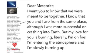 Dear Meteorite,
I want you to know that we were
meant to be together. I know that
you and I are from the same place,
although I was more successful on
crashing into Earth. But my love for
you is burning, literally, I’m on ﬁre!
I’m entering the atmosphere and
I’m slowly burning up.
 