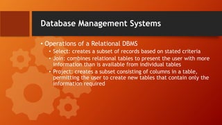 Database Management Systems
• Operations of a Relational DBMS
• Select: creates a subset of records based on stated criteria
• Join: combines relational tables to present the user with more
information than is available from individual tables
• Project: creates a subset consisting of columns in a table,
permitting the user to create new tables that contain only the
information required
 
