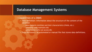 Database Management Systems
• Capabilities of a DBMS
• Data Definition: information about the structure of the content of the
database
• data elements (entities) and their characteristics (fields, etc.)
• ownership (who maintains db)
• authorization (who can access db)
• Data Dictionary: an automated or manual file that stores data definitions.
 