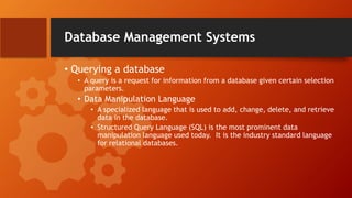 Database Management Systems
• Querying a database
• A query is a request for information from a database given certain selection
parameters.
• Data Manipulation Language
• A specialized language that is used to add, change, delete, and retrieve
data in the database.
• Structured Query Language (SQL) is the most prominent data
manipulation language used today. It is the industry standard language
for relational databases.
 