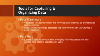 Tools for Capturing &
Organizing Data
• Data Warehouse
• A database that stores current and historical data that may be of interest to
decision makers
• Integrates multiple large databases and other information sources into a
single repository
• Data Mart
• Subsets of data warehouses that are highly focused (customized) and
isolated for a specific population of users
 