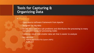 Tools for Capturing &
Organizing Data
• Hadoop
• Open-source software framework from Apache
• Designed for big data
• Breaks data task into sub-problems and distributes the processing to many
inexpensive computer processing nodes
• Combines result into smaller data set that is easier to analyze
• Key services
• Hadoop Distributed File System (HDFS)
• MapReduce
 