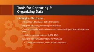 Tools for Capturing &
Organizing Data
• Analytic Platforms
• Preconfigured hardware-software systems
• Designed for query processing and analytics
• Can use both relational and non-relational technology to analyze large data
sets
• Include in-memory systems, NoSQL DBMS
• Example: IBM PureData Systems for Analytics
• Integrated database, server, storage components
 