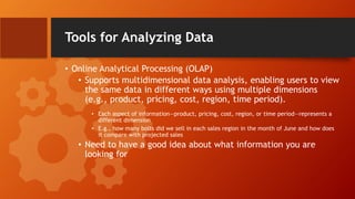 Tools for Analyzing Data
• Online Analytical Processing (OLAP)
• Supports multidimensional data analysis, enabling users to view
the same data in different ways using multiple dimensions
(e.g., product, pricing, cost, region, time period).
• Each aspect of information—product, pricing, cost, region, or time period—represents a
different dimension
• E.g., how many bolts did we sell in each sales region in the month of June and how does
it compare with projected sales
• Need to have a good idea about what information you are
looking for
 