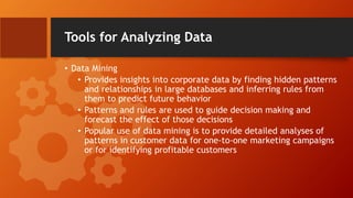 Tools for Analyzing Data
• Data Mining
• Provides insights into corporate data by finding hidden patterns
and relationships in large databases and inferring rules from
them to predict future behavior
• Patterns and rules are used to guide decision making and
forecast the effect of those decisions
• Popular use of data mining is to provide detailed analyses of
patterns in customer data for one-to-one marketing campaigns
or for identifying profitable customers
 