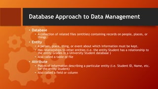 Database Approach to Data Management
• Database
• A collection of related files (entities) containing records on people, places, or
things
• Entity
• A person, place, thing, or event about which information must be kept.
• Has relationships to other entities (i.e. the entity Student has a relationship to
the entity Grades in a University Student database )
• Also called a table or file
• Attribute
• Pieces of information describing a particular entity (i.e. Student ID, Name, etc.
for the entity Student)
• Also called a field or column
 