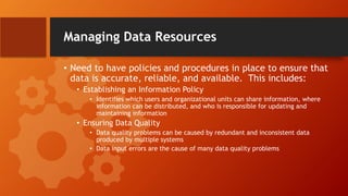 Managing Data Resources
• Need to have policies and procedures in place to ensure that
data is accurate, reliable, and available. This includes:
• Establishing an Information Policy
• Identifies which users and organizational units can share information, where
information can be distributed, and who is responsible for updating and
maintaining information
• Ensuring Data Quality
• Data quality problems can be caused by redundant and inconsistent data
produced by multiple systems
• Data input errors are the cause of many data quality problems
 