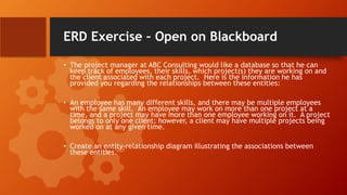 ERD Exercise – Open on Blackboard
• The project manager at ABC Consulting would like a database so that he can
keep track of employees, their skills, which project(s) they are working on and
the client associated with each project. Here is the information he has
provided you regarding the relationships between these entities:
• An employee has many different skills, and there may be multiple employees
with the same skill. An employee may work on more than one project at a
time, and a project may have more than one employee working on it. A project
belongs to only one client; however, a client may have multiple projects being
worked on at any given time.
• Create an entity-relationship diagram illustrating the associations between
these entities.
 