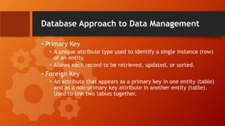 Database Approach to Data Management
• Primary Key
• A unique attribute type used to identify a single instance (row)
of an entity.
• Allows each record to be retrieved, updated, or sorted.
• Foreign Key
• An attribute that appears as a primary key in one entity (table)
and as a non-primary key attribute in another entity (table).
Used to link two tables together.
 