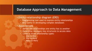 Database Approach to Data Management
• Entity-relationship diagram (ERD)
• Diagramming tool used to express entity relationships
• Very useful in developing complex databases
• Associations
• Define the relationships one entity has to another
• Determine necessary key structures to access data
• Come in three relationship types:
• One-to-One
• One-to-Many
• Many-to-Many
 