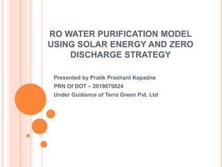 RO WATER PURIFICATION MODEL
USING SOLAR ENERGY AND ZERO
DISCHARGE STRATEGY
Presented by Pratik Prashant Kapadne
PRN Of DOT – 2019079824
Under Guidance of Terra Green Pvt. Ltd
 