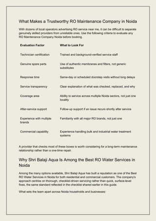 What Makes a Trustworthy RO Maintenance Company in Noida
With dozens of local operators advertising RO service near me, it can be difficult to separate
genuinely skilled providers from unreliable ones. Use the following criteria to evaluate any
RO Maintenance Company Noida before booking.
Evaluation Factor What to Look For
Technician certification Trained and background-verified service staff
Genuine spare parts Use of authentic membranes and filters, not generic
substitutes
Response time Same-day or scheduled doorstep visits without long delays
Service transparency Clear explanation of what was checked, replaced, and why
Coverage area Ability to service across multiple Noida sectors, not just one
locality
After-service support Follow-up support if an issue recurs shortly after service
Experience with multiple
brands
Familiarity with all major RO brands, not just one
Commercial capability Experience handling bulk and industrial water treatment
systems
A provider that checks most of these boxes is worth considering for a long-term maintenance
relationship rather than a one-time repair.
Why Shri Balaji Aqua Is Among the Best RO Water Services in
Noida
Among the many options available, Shri Balaji Aqua has built a reputation as one of the Best
RO Water Services in Noida for both residential and commercial customers. The company's
approach centres on thorough, checklist-driven servicing rather than quick, surface-level
fixes, the same standard reflected in the checklist shared earlier in this guide.
What sets the team apart across Noida households and businesses:
 