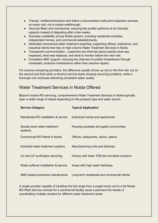 ● Trained, verified technicians who follow a documented multi-point inspection process
on every visit, not a rushed walkthrough.
● Genuine filters and membranes, ensuring the purifier performs at its intended
capacity instead of degrading after a few weeks.
● Doorstep availability across Noida sectors, including residential societies,
independent homes, and commercial establishments.
● Dedicated commercial water treatment expertise, supporting offices, institutions, and
industrial clients that rely on high-volume Water Treatment Services in Noida.
● Transparent communication - customers are informed about exactly what was
inspected, what was replaced, and what to monitor before the next visit.
● Consistent AMC support, reducing the chances of sudden breakdowns through
scheduled, proactive maintenance rather than reactive repairs.
For anyone comparing providers, the difference usually shows up not on the first visit, but on
the second and third when a shortcut service starts showing recurring problems, while a
thorough one continues delivering consistent water quality.
Water Treatment Services in Noida Offered
Beyond routine RO servicing, comprehensive Water Treatment Services in Noida typically
span a wider range of needs depending on the property type and water source.
Service Category Typical Application
Residential RO installation & service Individual homes and apartments
Society-level water treatment
systems
Housing societies and gated communities
Commercial RO Plants in Noida Offices, restaurants, clinics, salons
Industrial water treatment systems Manufacturing units and factories
UV and UF purification servicing Homes with lower TDS but microbial concerns
Water softener installation & service Areas with high water hardness
AMC-based preventive maintenance Long-term residential and commercial clients
A single provider capable of handling this full range from a single home unit to a full Noida
RO Plant Service contract for a commercial facility saves customers the hassle of
coordinating multiple vendors for different water treatment needs.
 