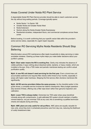 Areas Covered Under Noida RO Plant Service
A dependable Noida RO Plant Service provider should be able to reach customers across
the city without long waiting periods. Coverage typically spans:
● Noida Sector 1 to Sector 168
● Greater Noida and Greater Noida West
● Noida Extension
● Sectors along the Noida-Greater Noida Expressway
● Residential societies, independent floors, and commercial complexes across these
zones
Before booking, it is worth confirming that your specific sector falls within the provider's
active service radius, especially for urgent repair requests.
Common RO Servicing Myths Noida Residents Should Stop
Believing
Misinformation around RO maintenance often leads households to delay servicing or make
avoidable mistakes. Clearing up these myths helps you make better decisions about your
purifier's upkeep.
Myth: Clear water means the RO is working fine. Clarity only indicates the absence of
visible particles; it says nothing about dissolved solids, bacteria, or heavy metals, which are
invisible to the eye. Only a TDS meter and periodic membrane testing can confirm actual
purification quality.
Myth: A new RO unit doesn't need servicing for the first year. Even a brand-new unit
accumulates sediment and requires filter checks within three to four months, especially in
areas with higher water hardness. Skipping the first service often shortens membrane life
significantly.
Myth: All RO service providers follow the same process. As the checklist earlier in this
guide shows, a complete service involves ten distinct checkpoints. Many budget operators
skip several of these, offering only a filter wipe-down rather than genuine inspection and
calibration.
Myth: Lower TDS is always better. Extremely low TDS water strips away beneficial
minerals along with contaminants. A well-calibrated RO system should maintain a healthy
mineral balance, not just minimise TDS at any cost; this is something a qualified technician
checks and adjusts during servicing.
Myth: AMC plans are only useful for old purifiers. AMC plans are equally valuable for
new units, since they lock in scheduled preventive care from day one, reducing the likelihood
of costly breakdowns later.
 