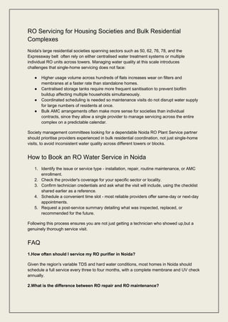 RO Servicing for Housing Societies and Bulk Residential
Complexes
Noida's large residential societies spanning sectors such as 50, 62, 76, 78, and the
Expressway belt often rely on either centralised water treatment systems or multiple
individual RO units across towers. Managing water quality at this scale introduces
challenges that single-home servicing does not face:
● Higher usage volume across hundreds of flats increases wear on filters and
membranes at a faster rate than standalone homes.
● Centralised storage tanks require more frequent sanitisation to prevent biofilm
buildup affecting multiple households simultaneously.
● Coordinated scheduling is needed so maintenance visits do not disrupt water supply
for large numbers of residents at once.
● Bulk AMC arrangements often make more sense for societies than individual
contracts, since they allow a single provider to manage servicing across the entire
complex on a predictable calendar.
Society management committees looking for a dependable Noida RO Plant Service partner
should prioritise providers experienced in bulk residential coordination, not just single-home
visits, to avoid inconsistent water quality across different towers or blocks.
How to Book an RO Water Service in Noida
1. Identify the issue or service type - installation, repair, routine maintenance, or AMC
enrollment.
2. Check the provider's coverage for your specific sector or locality.
3. Confirm technician credentials and ask what the visit will include, using the checklist
shared earlier as a reference.
4. Schedule a convenient time slot - most reliable providers offer same-day or next-day
appointments.
5. Request a post-service summary detailing what was inspected, replaced, or
recommended for the future.
Following this process ensures you are not just getting a technician who showed up,but a
genuinely thorough service visit.
FAQ
1.How often should I service my RO purifier in Noida?
Given the region's variable TDS and hard water conditions, most homes in Noida should
schedule a full service every three to four months, with a complete membrane and UV check
annually.
2.What is the difference between RO repair and RO maintenance?
 