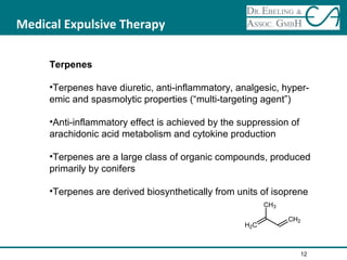 Medical Expulsive Therapy
Terpenes
•Terpenes have diuretic, anti-inflammatory, analgesic, hyper-
emic and spasmolytic properties (“multi-targeting agent”)
•Anti-inflammatory effect is achieved by the suppression of
arachidonic acid metabolism and cytokine production
•Terpenes are a large class of organic compounds, produced
primarily by conifers
•Terpenes are derived biosynthetically from units of isoprene
12
 