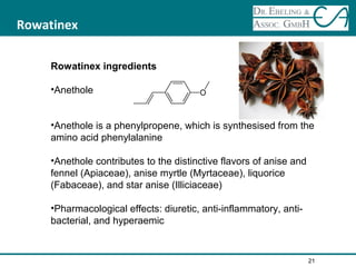 Rowatinex
Rowatinex ingredients
•Anethole
•Anethole is a phenylpropene, which is synthesised from the
amino acid phenylalanine
•Anethole contributes to the distinctive flavors of anise and
fennel (Apiaceae), anise myrtle (Myrtaceae), liquorice
(Fabaceae), and star anise (Illiciaceae)
•Pharmacological effects: diuretic, anti-inflammatory, anti-
bacterial, and hyperaemic
21
 