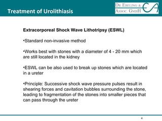 Treatment of Urolithiasis
Extracorporeal Shock Wave Lithotripsy (ESWL)
•Standard non-invasive method
•Works best with stones with a diameter of 4 - 20 mm which
are still located in the kidney
•ESWL can be also used to break up stones which are located
in a ureter
•Principle: Successive shock wave pressure pulses result in
shearing forces and cavitation bubbles surrounding the stone,
leading to fragmentation of the stones into smaller pieces that
can pass through the ureter
4
 