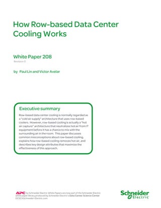 How Row-based Data Center
Cooling Works
Revision 0
White Paper 208
Row-based data center cooling is normally regarded as
a “cold air supply” architecture that uses row-based
coolers. However, row-based cooling is actually a “hot
air capture” architecture that neutralizes hot air from IT
equipment before it has a chance to mix with the
surrounding air in the room. This paper discusses
common misconceptions about row-based cooling,
explains how row-based cooling removes hot air, and
describes key design attributes that maximize the
effectiveness of this approach.
Executive summary
by Schneider Electric White Papers are now part of the Schneider Electric
white paper library produced by Schneider Electric’s Data Center Science Center
DCSC@Schneider-Electric.com
by Paul Lin and Victor Avelar
 
