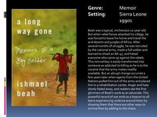 Genre:		MemoirSetting:	Sierra Leone	1990sBeahwas a typical, michevious 12-year-old. But when rebel forces attacked his village, he was forced to leave his home and travel the arid deserts and jungles of Africa. After several months of struggle, he was recruited by the national army, made a full soldier and learned to shoot an AK-47, and hated everyone who came up against the rebels. This normal boy is easily transformed into someone as addicted to killing as he is to the cocaine that the army makes readily available. But an abrupt change occurred a few years later when agents from the United Nations pulled him out of the army and placed him in a rehabilitation center. Anger and hate slowly faded away, and readers see the first glimmers of Beah's work as an advocate. This powerful record of war ends as a beacon to all teens experiencing violence around them by showing them that there are other ways to survive than by adding to the chaos.
