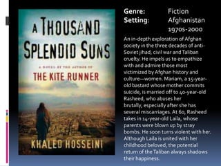 Genre:		FictionSetting:	Afghanistan		1970s-2000An in-depth exploration of Afghan society in the three decades of anti-Soviet jihad, civil war and Taliban cruelty. He impels us to empathize with and admire those most victimized by Afghan history and culture—women. Mariam, a 15-year-old bastard whose mother commits suicide, is married off to 40-year-old Rasheed, who abuses her brutally, especially after she has several miscarriages. At 60, Rasheed takes in 14-year-old Laila, whose parents were blown up by stray bombs. He soon turns violent with her. Although Laila is united with her childhood beloved, the potential return of the Taliban always shadows their happiness. 	