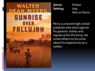 Genre:		FictionSetting: 	Iraq	War on TerrorPerry is a recent high-school graduate who went against his parents’ wishes and signed up for the Army. He writes letters to his uncle about his experiences as a soldier.