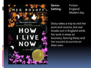 Genre:		FictionSetting: 	EnglandModern dayDaisy takes a trip to visit her aunt and cousins, but war breaks out in England while her aunt is away on business, leaving Daisy and her cousins to survive on their own.